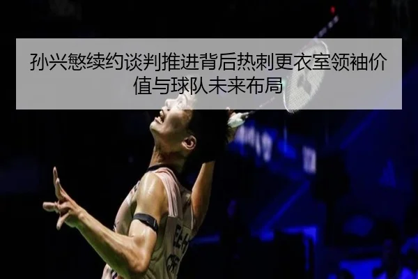 孙兴慜续约谈判推进背后热刺更衣室领袖价值与球队未来布局