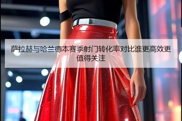 萨拉赫与哈兰德本赛季射门转化率对比谁更高效更值得关注